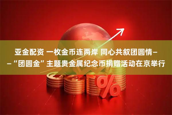 亚金配资 一枚金币连两岸 同心共叙团圆情——“团圆金”主题贵金属纪念币捐赠活动在京举行