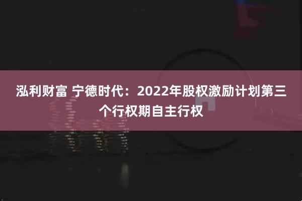 泓利财富 宁德时代：2022年股权激励计划第三个行权期自主行权