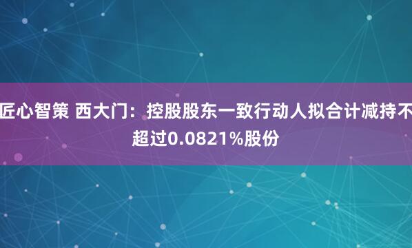 匠心智策 西大门：控股股东一致行动人拟合计减持不超过0.0821%股份