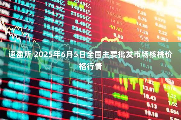 速盈所 2025年6月5日全国主要批发市场核桃价格行情