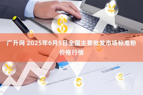 广升网 2025年6月5日全国主要批发市场标准粉价格行情