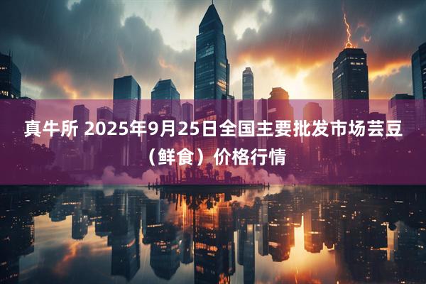 真牛所 2025年9月25日全国主要批发市场芸豆（鲜食）价格行情