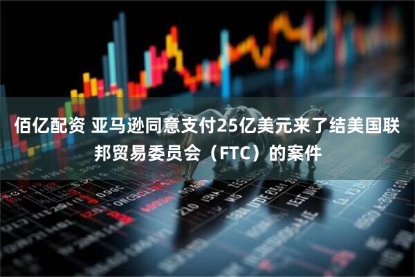 佰亿配资 亚马逊同意支付25亿美元来了结美国联邦贸易委员会（FTC）的案件