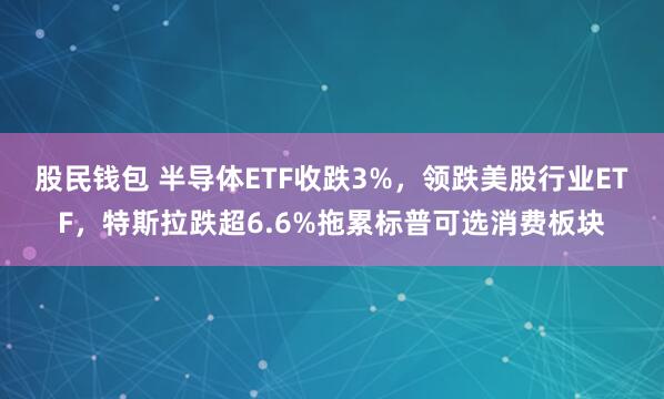 股民钱包 半导体ETF收跌3%，领跌美股行业ETF，特斯拉跌超6.6%拖累标普可选消费板块