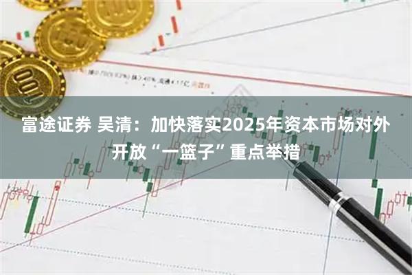 富途证券 吴清：加快落实2025年资本市场对外开放“一篮子”重点举措