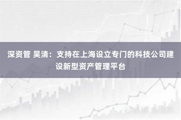 深资管 吴清：支持在上海设立专门的科技公司建设新型资产管理平台
