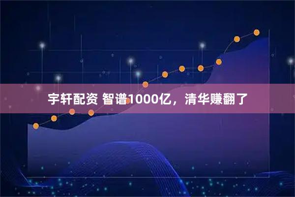 宇轩配资 智谱1000亿，清华赚翻了