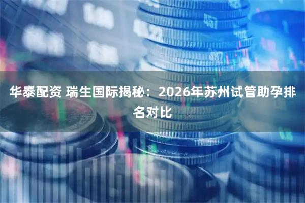 华泰配资 瑞生国际揭秘：2026年苏州试管助孕排名对比