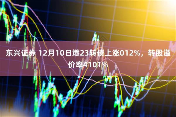 东兴证券 12月10日燃23转债上涨012%，转股溢价率4101%