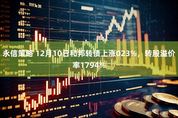永信策略 12月10日和邦转债上涨023%，转股溢价率1794%