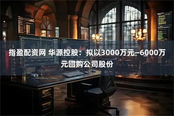 指盈配资网 华源控股：拟以3000万元—6000万元回购公司股份