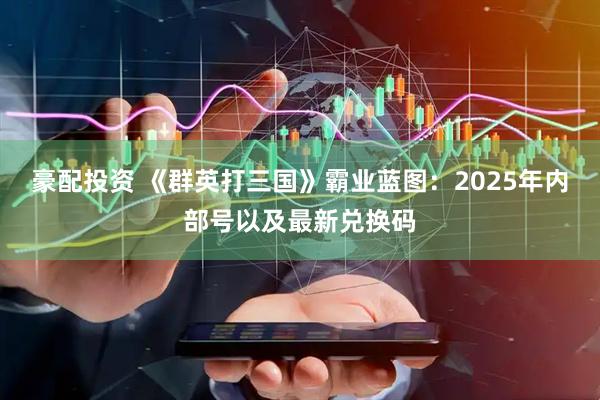 豪配投资 《群英打三国》霸业蓝图：2025年内部号以及最新兑换码