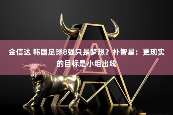 金信达 韩国足球8强只是梦想？朴智星：更现实的目标是小组出线