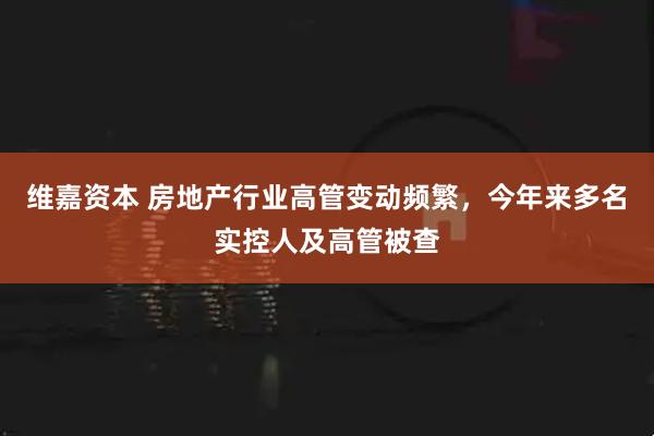 维嘉资本 房地产行业高管变动频繁，今年来多名实控人及高管被查