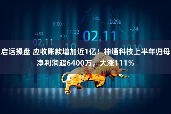 启运操盘 应收账款增加近1亿！神通科技上半年归母净利润超6400万，大涨111%