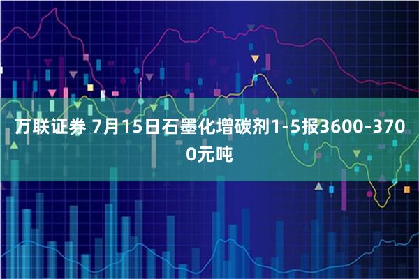万联证券 7月15日石墨化增碳剂1-5报3600-3700元吨