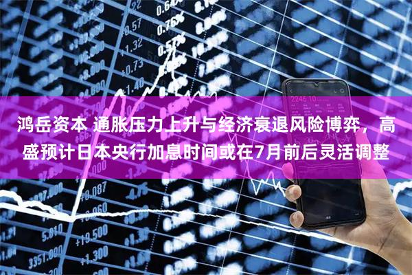 鸿岳资本 通胀压力上升与经济衰退风险博弈,高盛预计日本央行加息时间或在7月前后灵活调整