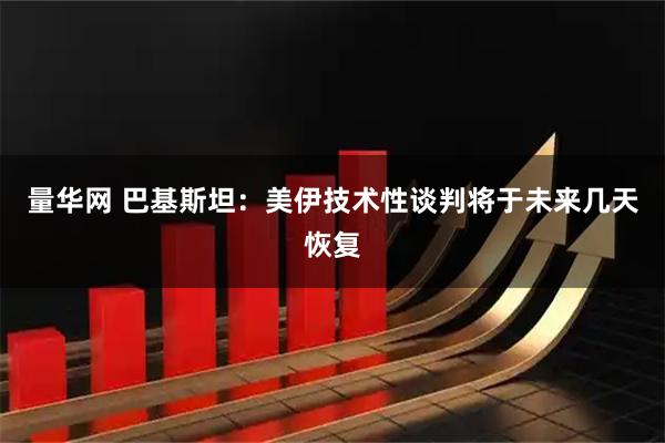 量华网 巴基斯坦：美伊技术性谈判将于未来几天恢复