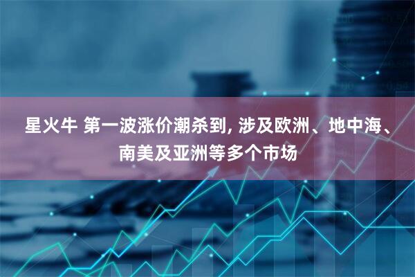 星火牛 第一波涨价潮杀到, 涉及欧洲、地中海、南美及亚洲等多个市场