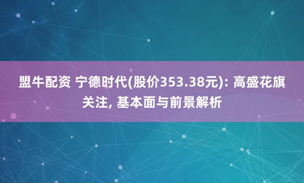 盟牛配资 宁德时代(股价353.38元): 高盛花旗关注, 基本面与前景解析