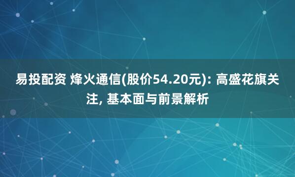 易投配资 烽火通信(股价54.20元): 高盛花旗关注, 基本面与前景解析