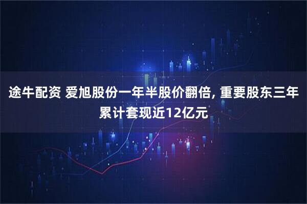 途牛配资 爱旭股份一年半股价翻倍, 重要股东三年累计套现近12亿元